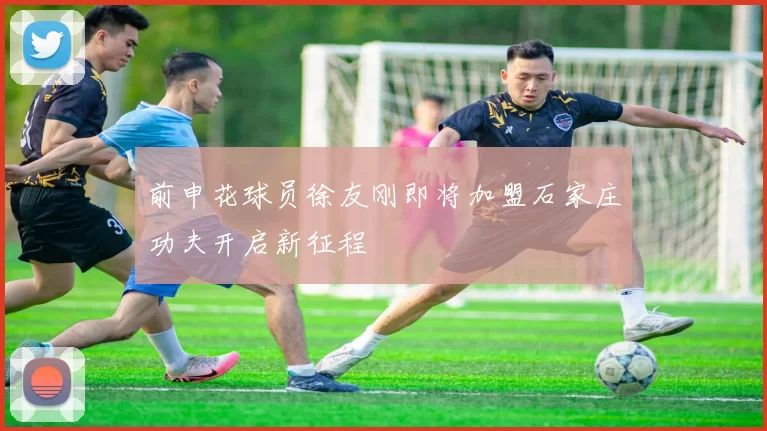 前申花球员徐友刚即将加盟石家庄功夫开启新征程