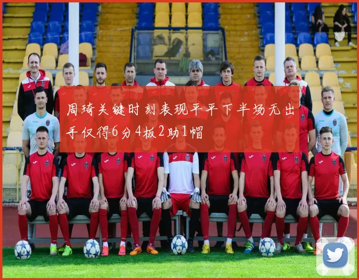 周琦关键时刻表现平平下半场无出手仅得6分4板2助1帽