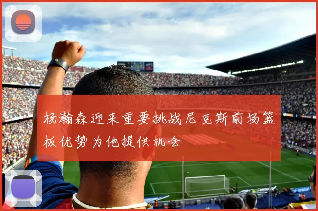 杨瀚森迎来重要挑战尼克斯前场篮板优势为他提供机会
