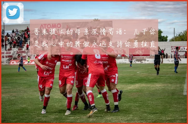 吾米提江的母亲深情寄语：儿子你是我心中的骄傲永远支持你勇往直前！