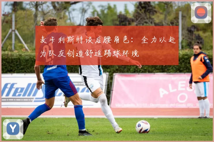 麦卡利斯特谈后腰角色：全力以赴为队友创造舒适踢球环境