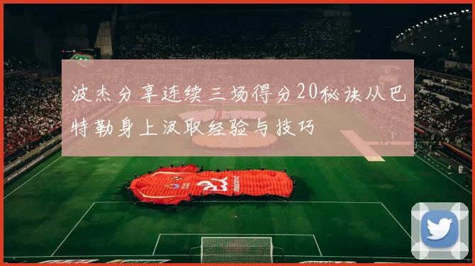 波杰分享连续三场得分20秘诀从巴特勒身上汲取经验与技巧