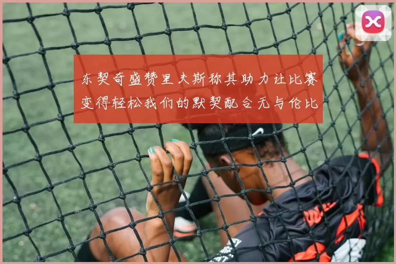 东契奇盛赞里夫斯称其助力让比赛变得轻松我们的默契配合无与伦比
