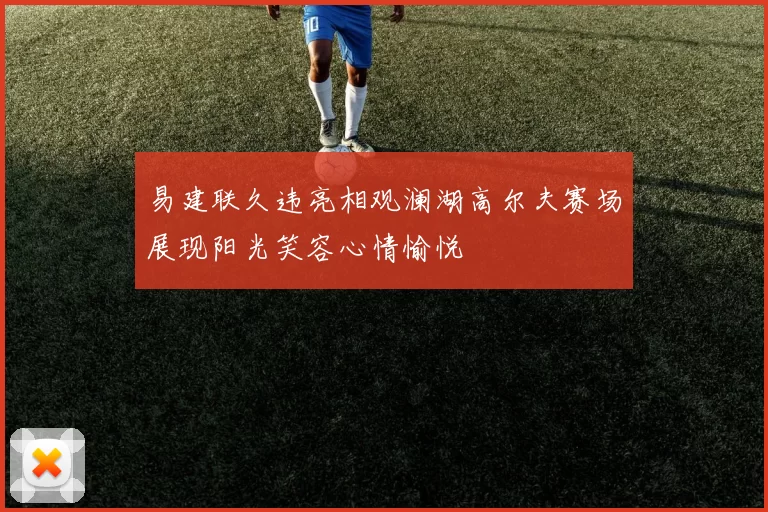 易建联久违亮相观澜湖高尔夫赛场展现阳光笑容心情愉悦