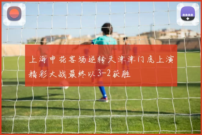 上海申花客场逆转天津津门虎上演精彩大战最终以3-2获胜