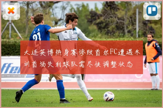 大连英博热身赛惨败首尔FC遭遇冬训首场失利球队需尽快调整状态