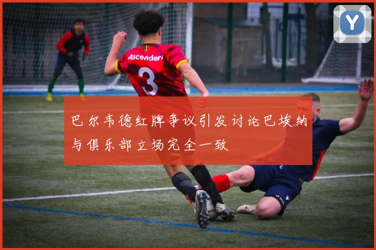 巴尔韦德红牌争议引发讨论巴埃纳与俱乐部立场完全一致