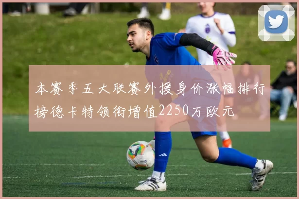 本赛季五大联赛外援身价涨幅排行榜德卡特领衔增值2250万欧元