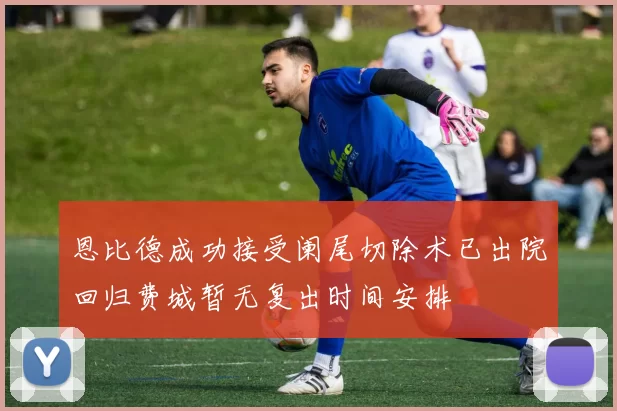 恩比德成功接受阑尾切除术已出院回归费城暂无复出时间安排