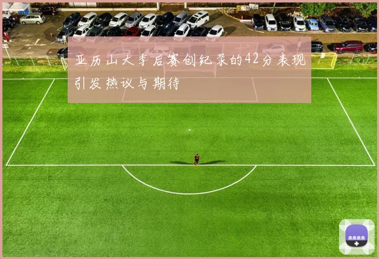 亚历山大季后赛创纪录的42分表现引发热议与期待