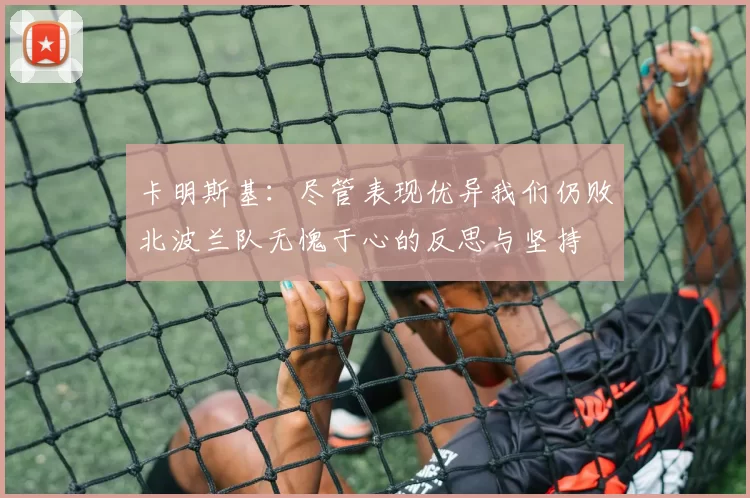 卡明斯基：尽管表现优异我们仍败北波兰队无愧于心的反思与坚持
